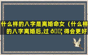 什么样的八字是离婚命女（什么样的八字离婚后,过 🐦 得会更好）